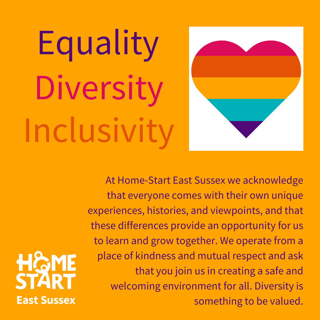 Home Start East Sussex Equalities Statement: At Home-Start East Sussex we acknowledge that everyone comes with their own unique experiences, histories, and viewpoints, and that these differences provide an opportunity for us to learn and grow together. We operate from a place of kindness and mutual respect and ask that you join us in creating a safe and welcoming environment for all. Diversity is something to be valued.